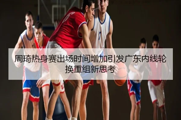 周琦热身赛出场时间增加引发广东内线轮换重组新思考