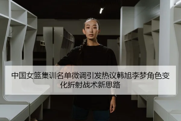 中国女篮集训名单微调引发热议韩旭李梦角色变化折射战术新思路