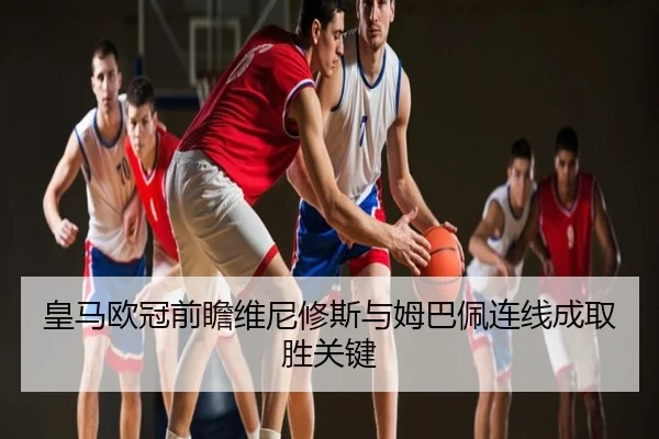 皇马欧冠前瞻维尼修斯与姆巴佩连线成取胜关键