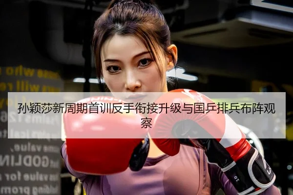 孙颖莎新周期首训反手衔接升级与国乒排兵布阵观察
