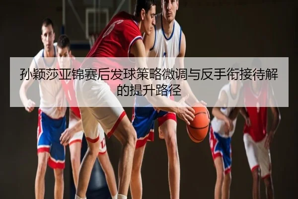 孙颖莎亚锦赛后发球策略微调与反手衔接待解的提升路径