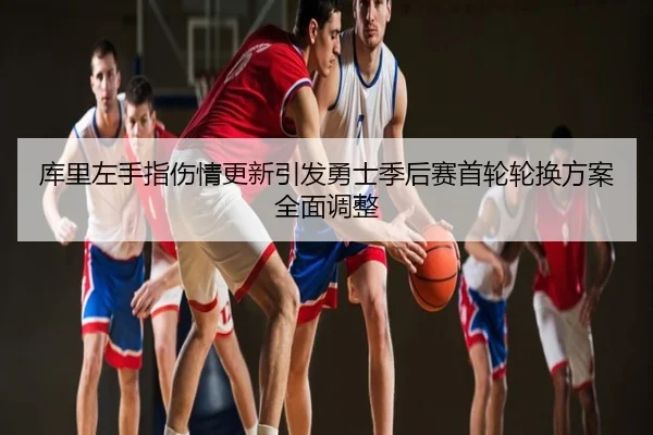 库里左手指伤情更新引发勇士季后赛首轮轮换方案全面调整