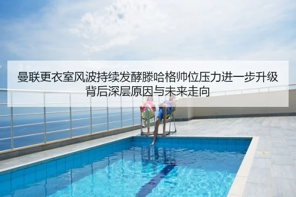 曼联更衣室风波持续发酵滕哈格帅位压力进一步升级背后深层原因与未来走向
