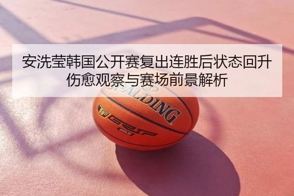 安洗莹韩国公开赛复出连胜后状态回升伤愈观察与赛场前景解析